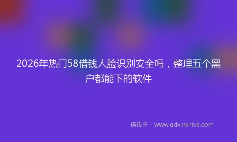 2026年热门58借钱人脸识别安全吗，整理五个黑户都能下的软件