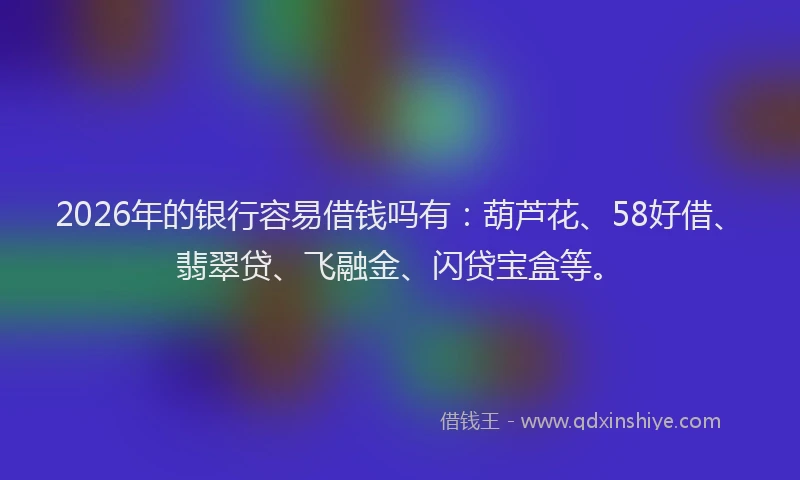 2026年的银行容易借钱吗有：葫芦花、58好借、翡翠贷、飞融金、闪贷宝盒等。