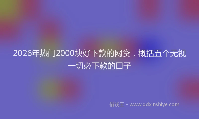 2026年热门2000块好下款的网贷，概括五个无视一切必下款的口子