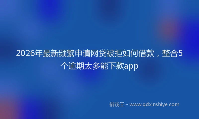 2026年最新频繁申请网贷被拒如何借款，整合5个逾期太多能下款app