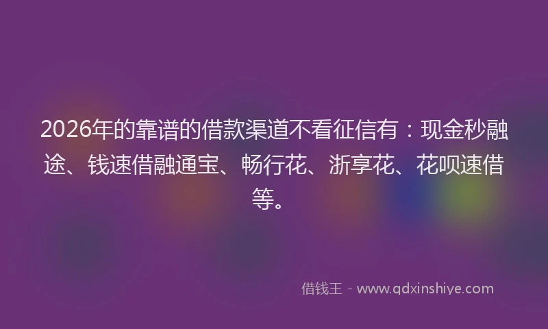 2026年的靠谱的借款渠道不看征信有：现金秒融途、钱速借融通宝、畅行花、浙享花、花呗速借等。