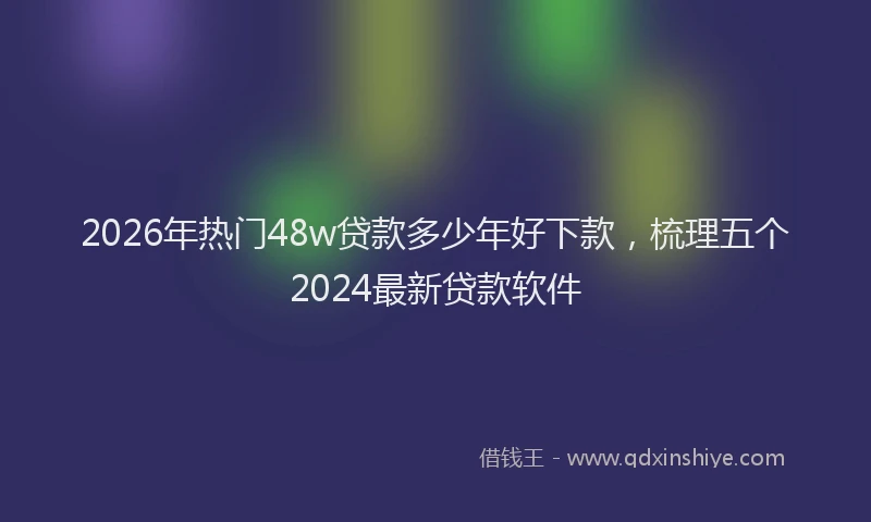2026年热门48w贷款多少年好下款，梳理五个2024最新贷款软件