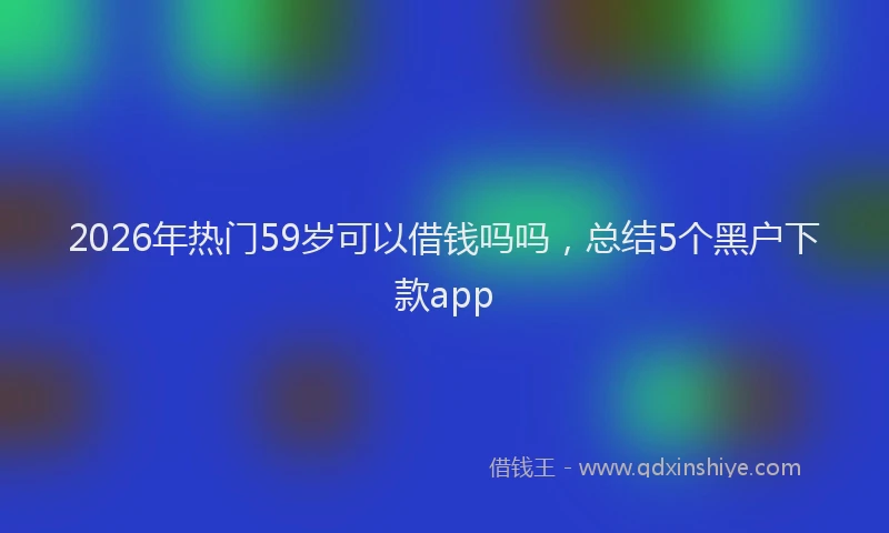 2026年热门59岁可以借钱吗吗，总结5个黑户下款app