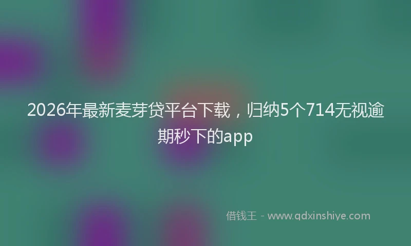 2026年最新麦芽贷平台下载，归纳5个714无视逾期秒下的app