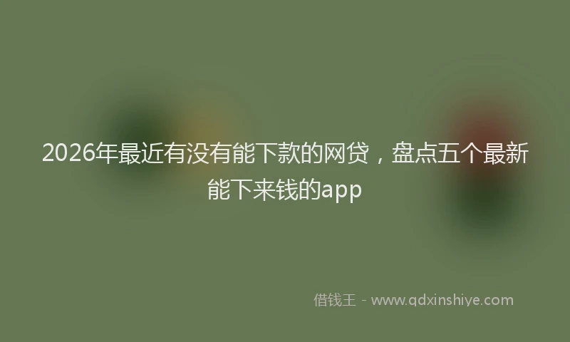 2026年最近有没有能下款的网贷，盘点五个最新能下来钱的app