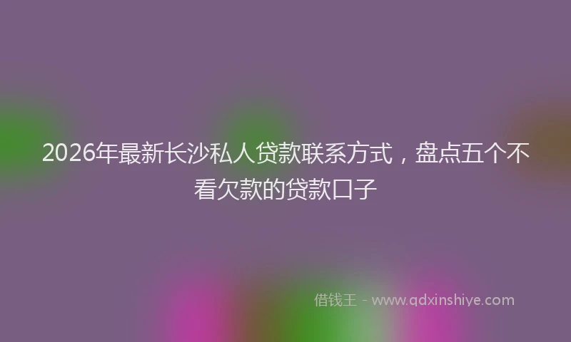 2026年最新长沙私人贷款联系方式，盘点五个不看欠款的贷款口子