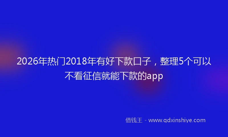 2026年热门2018年有好下款口子，整理5个可以不看征信就能下款的app