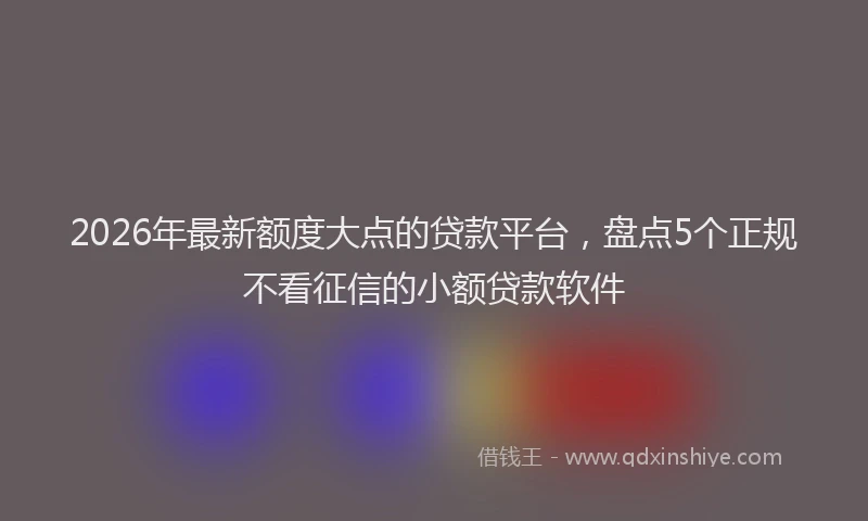 2026年最新额度大点的贷款平台，盘点5个正规不看征信的小额贷款软件