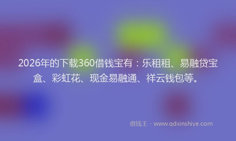 2026年的下载360借钱宝有：乐租租、易融贷宝盒、彩虹花、现金易融通、祥云钱包等。