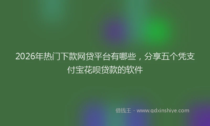 2026年热门下款网贷平台有哪些，分享五个凭支付宝花呗贷款的软件