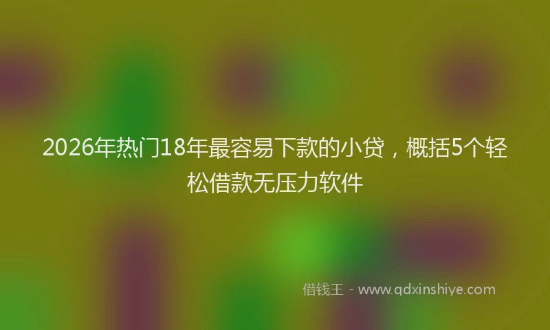 2026年热门18年最容易下款的小贷，概括5个轻松借款无压力软件