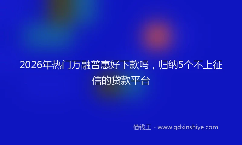 2026年热门万融普惠好下款吗，归纳5个不上征信的贷款平台
