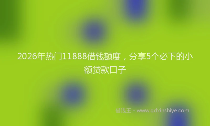 2026年热门11888借钱额度，分享5个必下的小额贷款口子