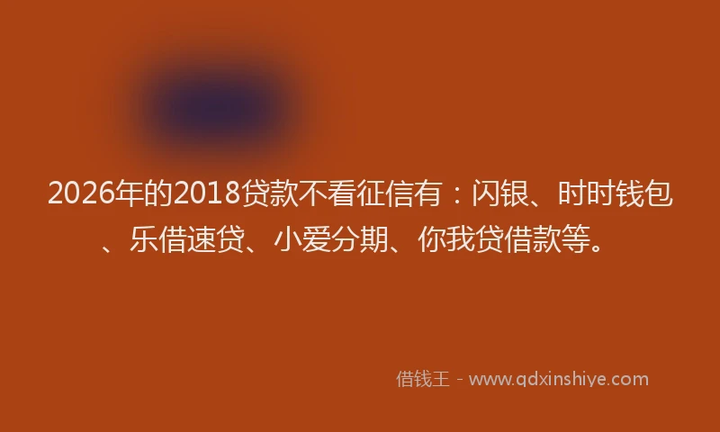 2026年的2018贷款不看征信有：闪银、时时钱包、乐借速贷、小爱分期、你我贷借款等。