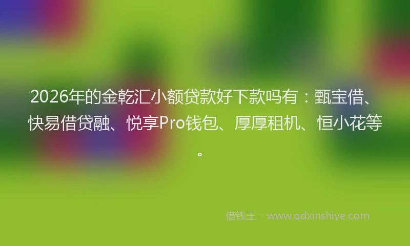 2026年的金乾汇小额贷款好下款吗有：甄宝借、快易借贷融、悦享Pro钱包、厚厚租机、恒小花等。