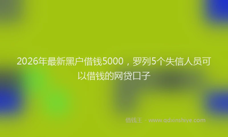 2026年最新黑户借钱5000，罗列5个失信人员可以借钱的网贷口子