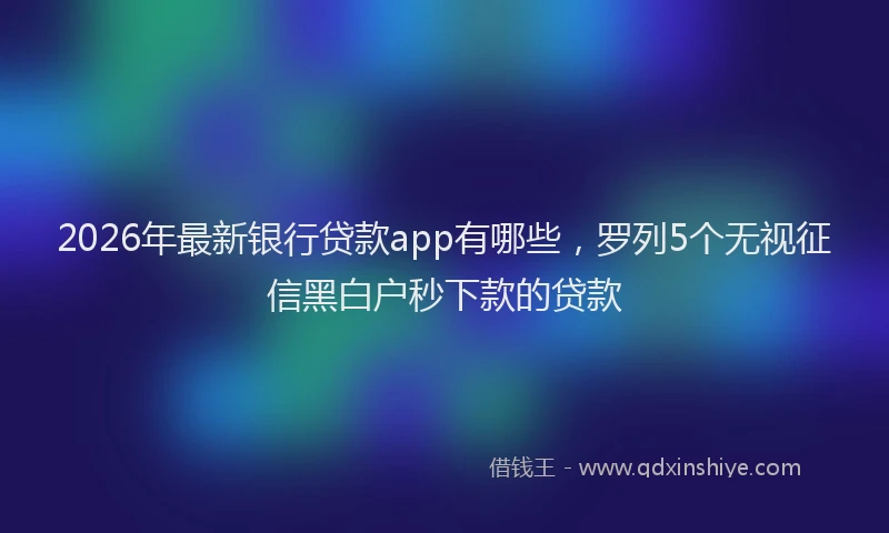 2026年最新银行贷款app有哪些，罗列5个无视征信黑白户秒下款的贷款