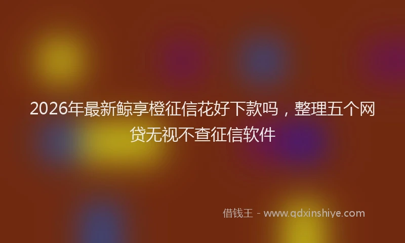 2026年最新鲸享橙征信花好下款吗，整理五个网贷无视不查征信软件