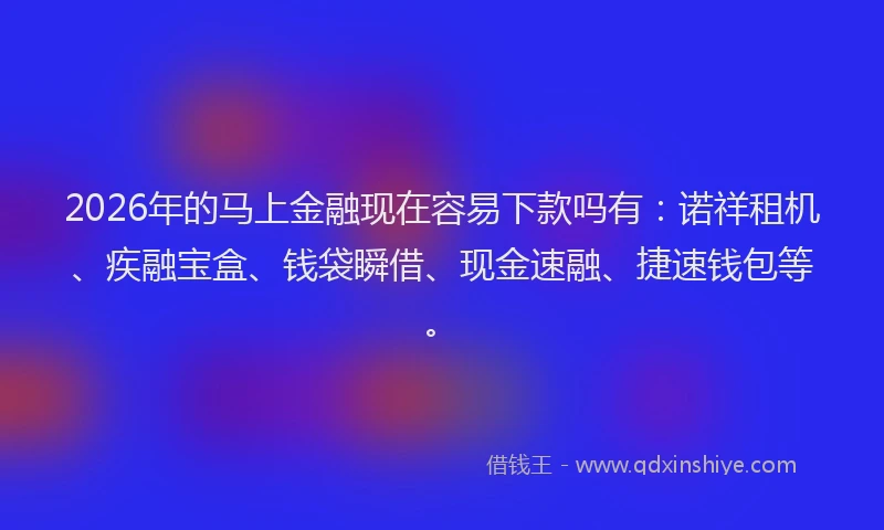 2026年的马上金融现在容易下款吗有：诺祥租机、疾融宝盒、钱袋瞬借、现金速融、捷速钱包等。