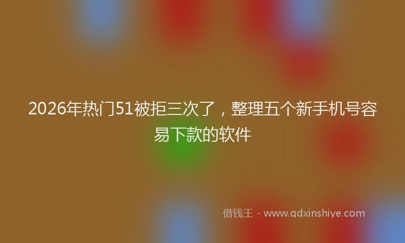 2026年热门51被拒三次了，整理五个新手机号容易下款的软件