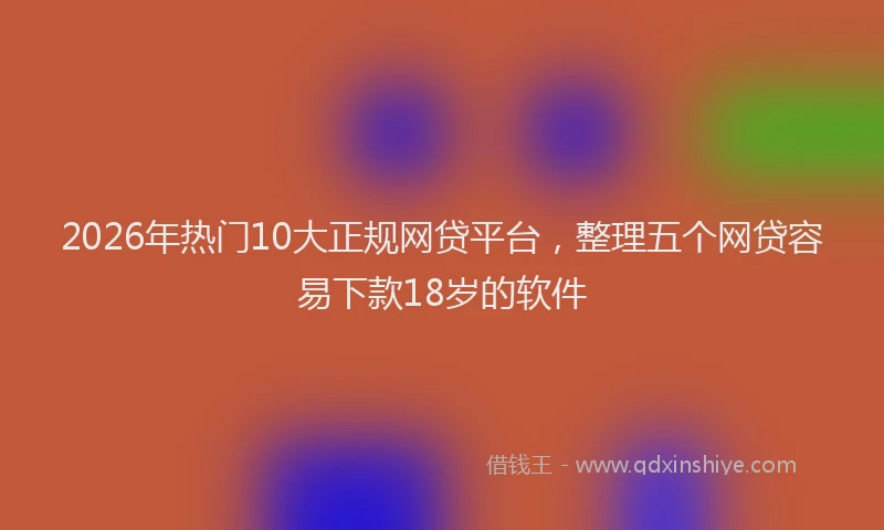2026年热门10大正规网贷平台，整理五个网贷容易下款18岁的软件