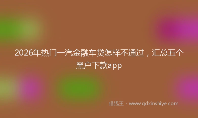 2026年热门一汽金融车贷怎样不通过，汇总五个黑户下款app