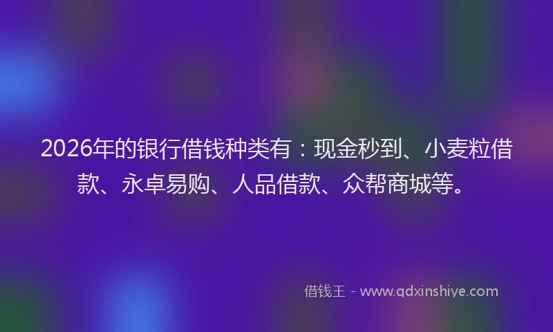 2026年的银行借钱种类有：现金秒到、小麦粒借款、永卓易购、人品借款、众帮商城等。