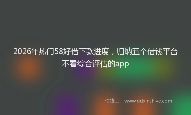 2026年热门58好借下款进度，归纳五个借钱平台不看综合评估的app