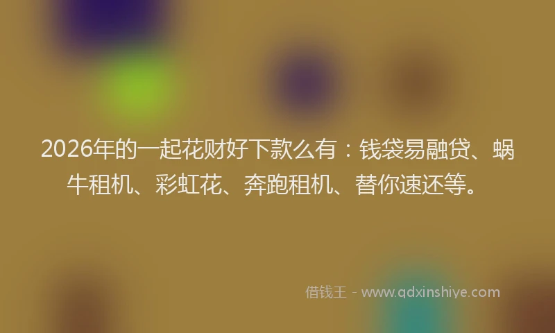 2026年的一起花财好下款么有：钱袋易融贷、蜗牛租机、彩虹花、奔跑租机、替你速还等。
