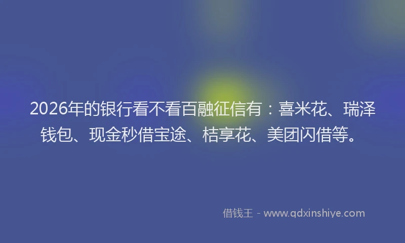 2026年的银行看不看百融征信有：喜米花、瑞泽钱包、现金秒借宝途、桔享花、美团闪借等。