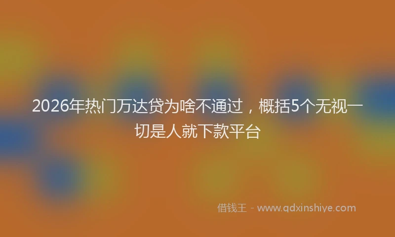 2026年热门万达贷为啥不通过，概括5个无视一切是人就下款平台