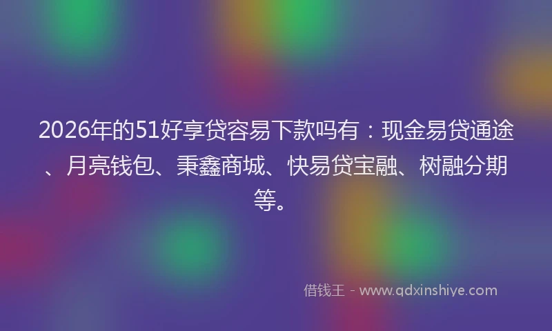 2026年的51好享贷容易下款吗有：现金易贷通途、月亮钱包、秉鑫商城、快易贷宝融、树融分期等。