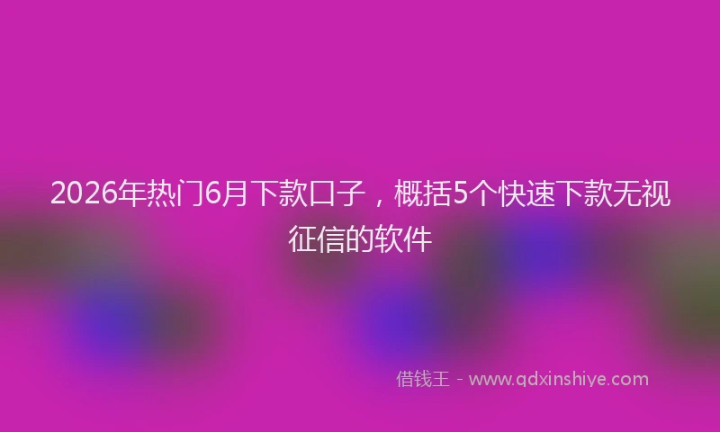 2026年热门6月下款口子，概括5个快速下款无视征信的软件