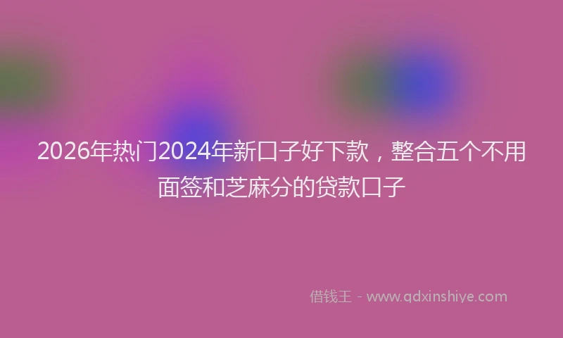 2026年热门2024年新口子好下款，整合五个不用面签和芝麻分的贷款口子