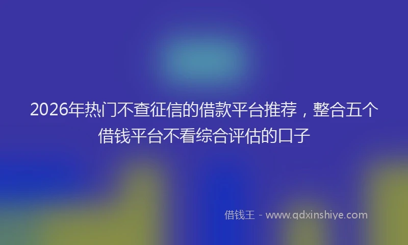 2026年热门不查征信的借款平台推荐，整合五个借钱平台不看综合评估的口子