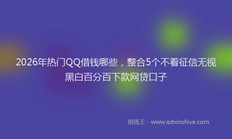 2026年热门QQ借钱哪些，整合5个不看征信无视黑白百分百下款网贷口子