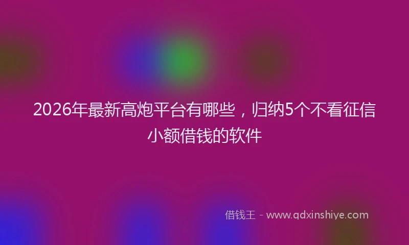 2026年最新高炮平台有哪些，归纳5个不看征信小额借钱的软件