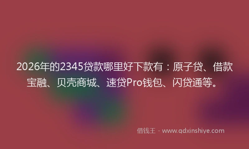 2026年的2345贷款哪里好下款有：原子贷、借款宝融、贝壳商城、速贷Pro钱包、闪贷通等。