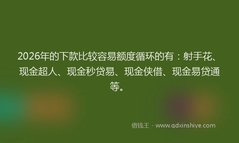 2026年的下款比较容易额度循环的有：射手花、现金超人、现金秒贷易、现金侠借、现金易贷通等。
