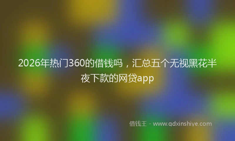 2026年热门360的借钱吗，汇总五个无视黑花半夜下款的网贷app