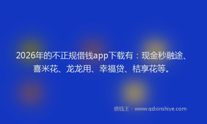 2026年的不正规借钱app下载有：现金秒融途、喜米花、龙龙用、幸福贷、桔享花等。