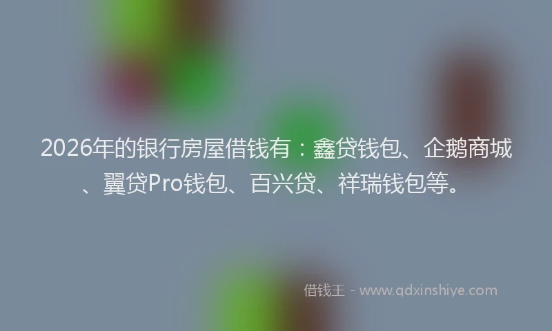 2026年的银行房屋借钱有：鑫贷钱包、企鹅商城、翼贷Pro钱包、百兴贷、祥瑞钱包等。