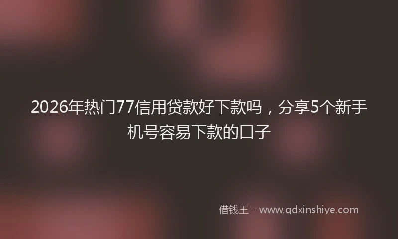 2026年热门77信用贷款好下款吗，分享5个新手机号容易下款的口子