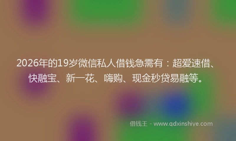 2026年的19岁微信私人借钱急需有：超爱速借、快融宝、新一花、嗨购、现金秒贷易融等。