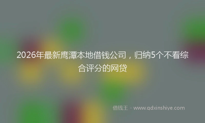 2026年最新鹰潭本地借钱公司，归纳5个不看综合评分的网贷