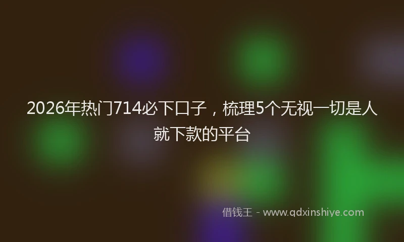 2026年热门714必下口子，梳理5个无视一切是人就下款的平台