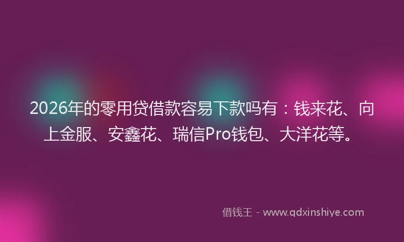 2026年的零用贷借款容易下款吗有：钱来花、向上金服、安鑫花、瑞信Pro钱包、大洋花等。