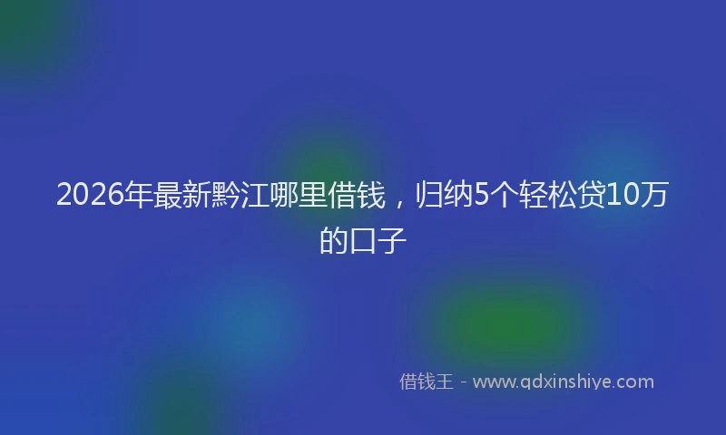 2026年最新黔江哪里借钱，归纳5个轻松贷10万的口子