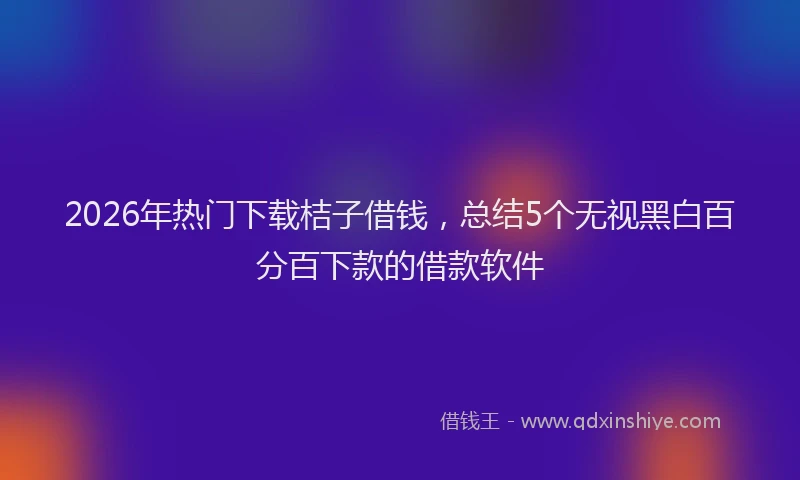 2026年热门下载桔子借钱，总结5个无视黑白百分百下款的借款软件