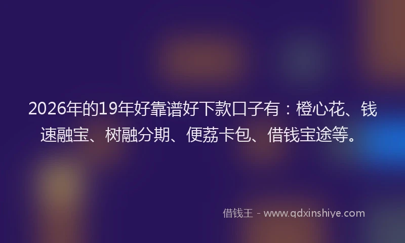 2026年的19年好靠谱好下款口子有：橙心花、钱速融宝、树融分期、便荔卡包、借钱宝途等。
